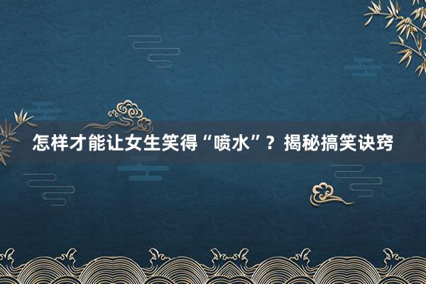 怎样才能让女生笑得“喷水”？揭秘搞笑诀窍