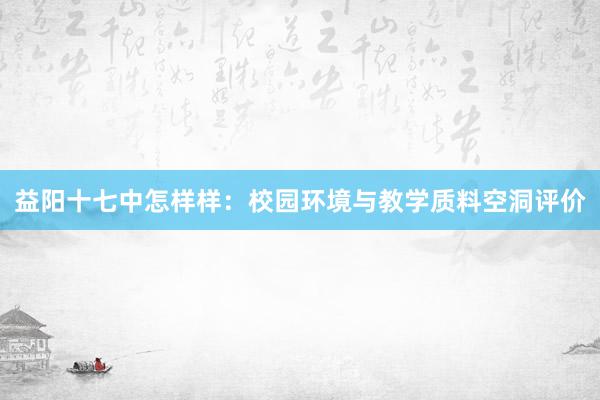 益阳十七中怎样样：校园环境与教学质料空洞评价