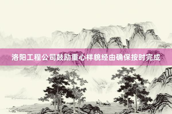 洛阳工程公司鼓励重心样貌经由确保按时完成