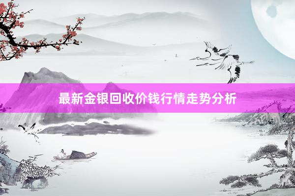 最新金银回收价钱行情走势分析