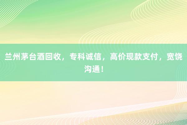 兰州茅台酒回收，专科诚信，高价现款支付，宽饶沟通！