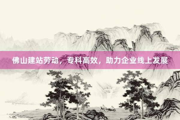 佛山建站劳动，专科高效，助力企业线上发展