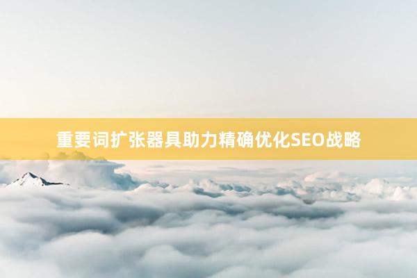 重要词扩张器具助力精确优化SEO战略