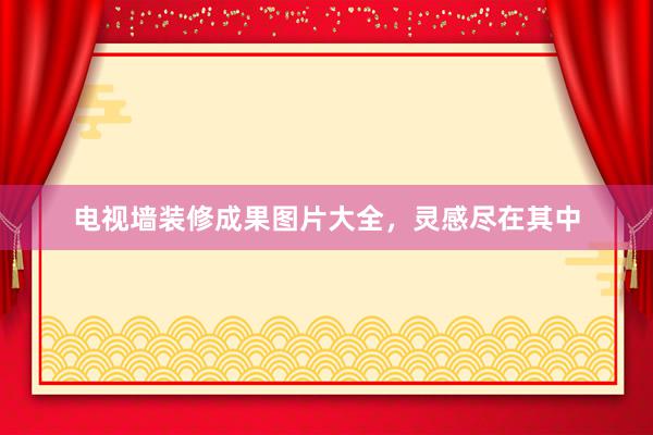 电视墙装修成果图片大全，灵感尽在其中