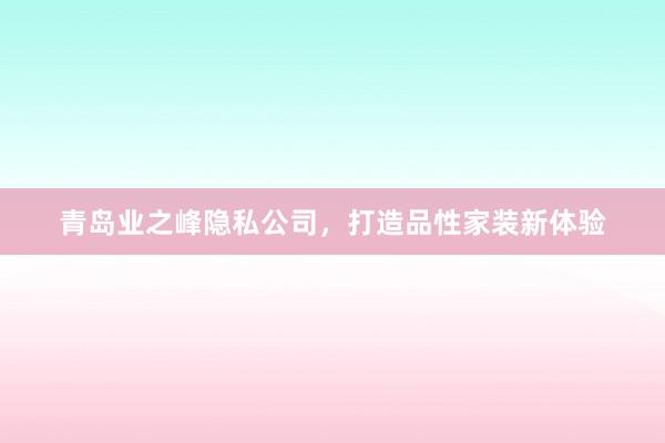 青岛业之峰隐私公司，打造品性家装新体验